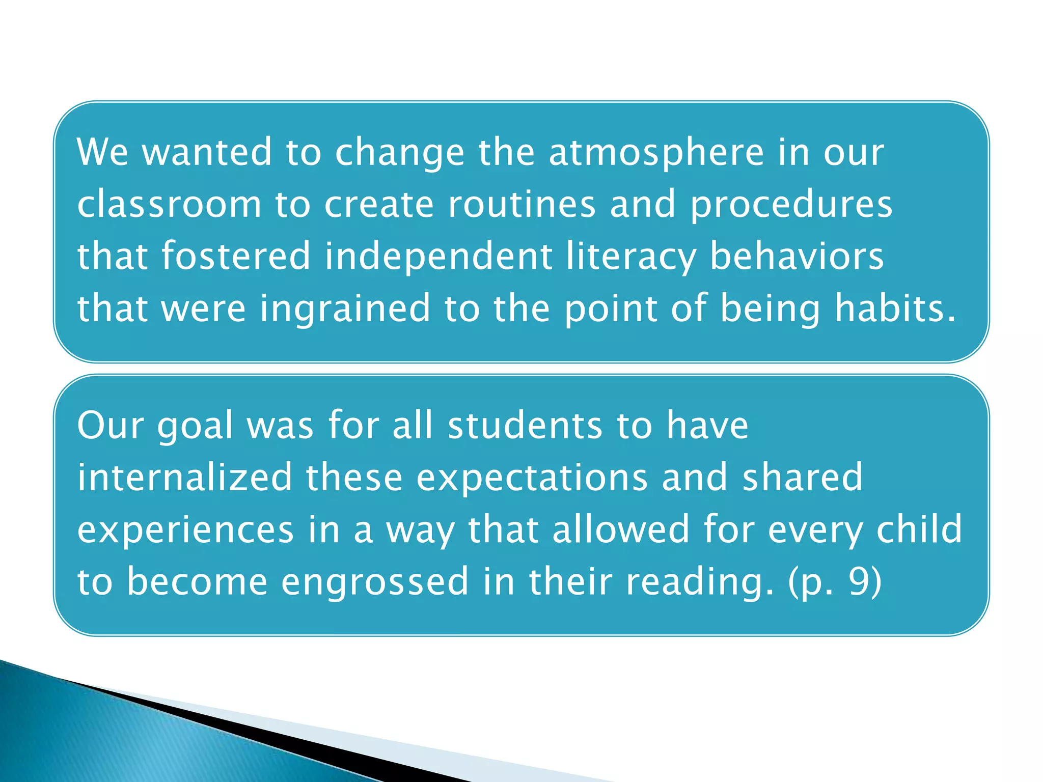 We wanted to change the atmosphere in our
classroom to create routines and procedures
that fostered independent literacy behaviors
that were ingrained to the point of being habits.
Our goal was for all students to have
internalized these expectations and shared
experiences in a way that allowed for every child
to become engrossed in their reading. (p. 9)
 