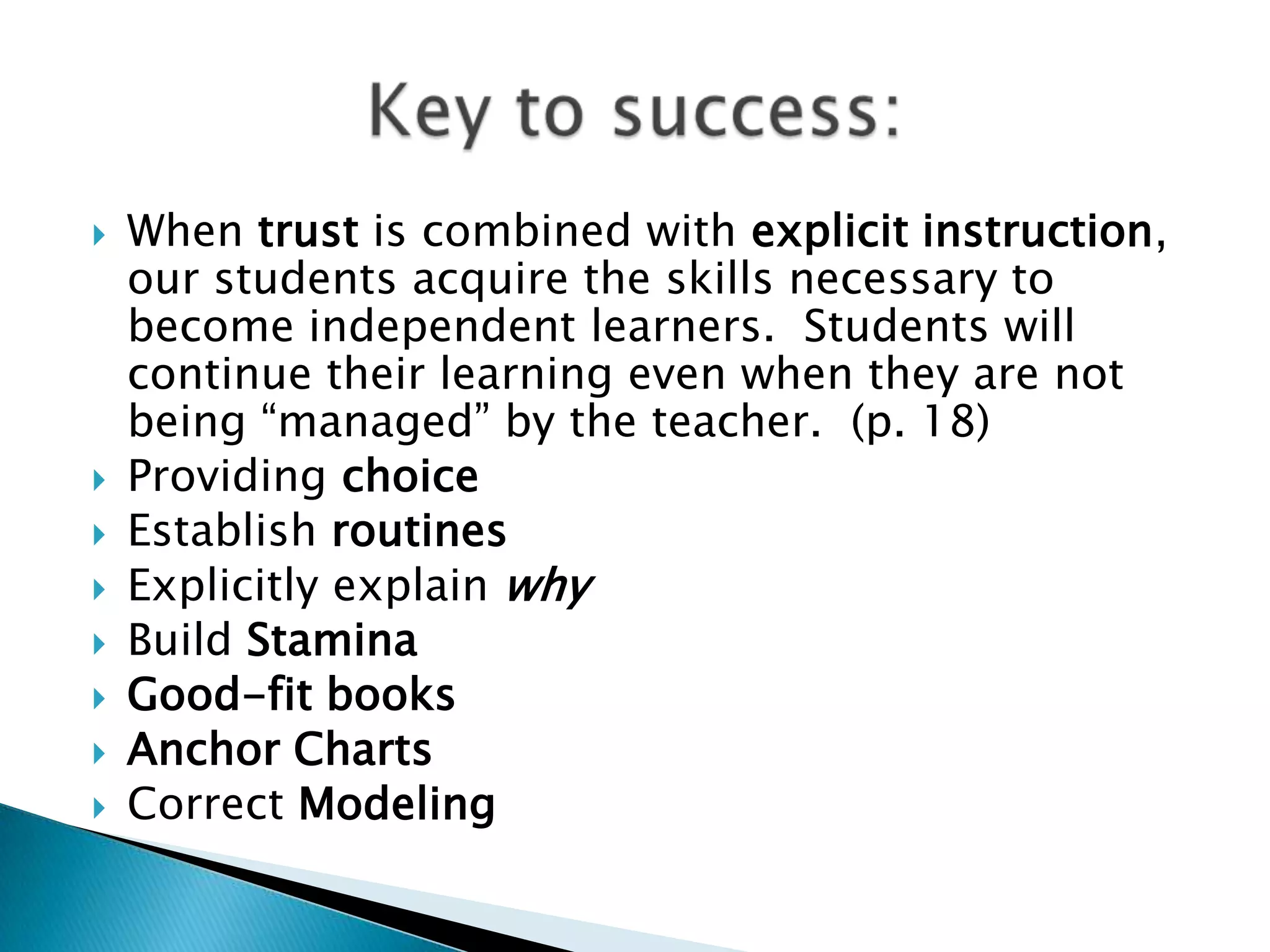  When trust is combined with explicit instruction,
our students acquire the skills necessary to
become independent learners. Students will
continue their learning even when they are not
being “managed” by the teacher. (p. 18)
 Providing choice
 Establish routines
 Explicitly explain why
 Build Stamina
 Good-fit books
 Anchor Charts
 Correct Modeling
 