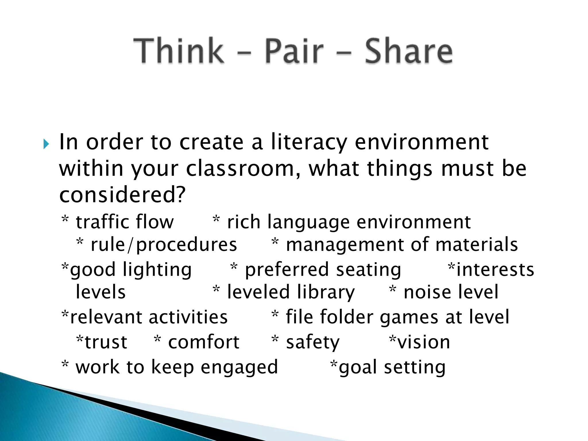  In order to create a literacy environment
within your classroom, what things must be
considered?
* traffic flow * rich language environment
* rule/procedures * management of materials
*good lighting * preferred seating *interests
levels * leveled library * noise level
*relevant activities * file folder games at level
*trust * comfort * safety *vision
* work to keep engaged *goal setting
 