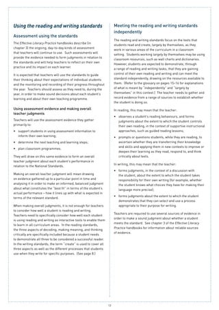 13
Using the reading and writing standards
Assessment using the standards
The Effective Literacy Practice handbooks describe (in
chapter 3) the ongoing, day-to-day kinds of assessment
that teachers will continue to use. Such assessments will
provide the evidence needed to form judgments in relation to
the standards and will help teachers to reflect on their own
practice and its impact on each learner.
It is expected that teachers will use the standards to guide
their thinking about their expectations of individual students
and the monitoring and recording of their progress throughout
the year. Teachers should assess as they need to, during the
year, in order to make sound decisions about each student’s
learning and about their own teaching programme.
Using assessment evidence and making overall
teacher judgments
Teachers will use the assessment evidence they gather
primarily to:
support students in using assessment information to•	
inform their own learning;
determine the next teaching and learning steps;•	
plan classroom programmes.•	
They will draw on this same evidence to form an overall
teacher judgment about each student’s performance in
relation to the National Standards.
Making an overall teacher judgment will mean drawing
on evidence gathered up to a particular point in time and
analysing it in order to make an informed, balanced judgment
about what constitutes the “best fit” in terms of the student’s
actual performance – how it lines up with what is expected in
terms of the relevant standard.
When making overall judgments, it is not enough for teachers
to consider how well a student is reading and writing.
Teachers need to specifically consider how well each student
is using reading and writing as interactive tools to enable them
to learn in all curriculum areas. In the reading standards,
the three aspects of decoding, making meaning, and thinking
critically are specifically included because a student needs
to demonstrate all three to be considered a successful reader.
In the writing standards, the term “create” is used to cover all
three aspects as well as the different processes that students
use when they write for specific purposes. (See page 8.)
Meeting the reading and writing standards
independently
The reading and writing standards focus on the texts that
students read and create, largely by themselves, as they
work in various areas of the curriculum in a classroom
setting. Students working largely by themselves may be using
classroom resources, such as wall charts and dictionaries.
However, students are expected to demonstrate, through
a range of reading and writing tasks, that they are gaining
control of their own reading and writing and can meet the
standard independently, drawing on the resources available to
them. (Refer to the glossary on pages 15–16 for explanations
of what is meant by “independently” and “largely by
themselves” in this context.) The teacher needs to gather and
record evidence from a range of sources to establish whether
the student is doing so.
In reading, this may mean that the teacher:
observes a student’s reading behaviours, and forms•	
judgments about the extent to which the student controls
their own reading, in the context of supportive instructional
approaches, such as guided reading lessons;
prompts or questions students, while they are reading, to•	
ascertain whether they are transferring their knowledge
and skills and applying them in new contexts to improve or
deepen their learning as they read, respond to, and think
critically about texts.
In writing, this may mean that the teacher:
forms judgments, in the context of a discussion with•	
the student, about the extent to which the student takes
responsibility for their own writing (for example, whether
the student knows what choices they have for making their
language more precise);
forms judgments about the extent to which the student•	
demonstrates that they can select and use a process
appropriate to their purpose for writing.
Teachers are required to use several sources of evidence in
order to make a sound judgment about whether a student
meets the standard. See chapter 3 of the Effective Literacy
Practice handbooks for information about reliable sources
of evidence.
 