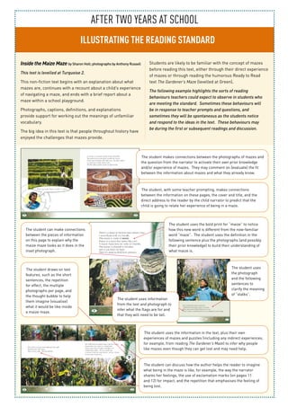 After TWo years at school
ILLUSTRATING THE READING STANDARD
Inside the Maize Maze by Sharon Holt; photographs by Anthony Russell
This text is levelled at Turquoise 2.
This non-fiction text begins with an explanation about what
mazes are, continues with a recount about a child’s experience
of navigating a maze, and ends with a brief report about a
maze within a school playground.
Photographs, captions, definitions, and explanations
provide support for working out the meanings of unfamiliar
vocabulary.
The big idea in this text is that people throughout history have
enjoyed the challenges that mazes provide.
Students are likely to be familiar with the concept of mazes
before reading this text, either through their direct experience
of mazes or through reading the humorous Ready to Read
text The Gardener’s Maze (levelled at Green).
The following example highlights the sorts of reading
behaviours teachers could expect to observe in students who
are meeting the standard. Sometimes these behaviours will
be in response to teacher prompts and questions, and
sometimes they will be spontaneous as the students notice
and respond to the ideas in the text. These behaviours may
be during the first or subsequent readings and discussion.
The student makes connections between the photographs of mazes and
the question from the narrator to activate their own prior knowledge
and/or experience of mazes. They may comment on (evaluate) the fit
between the information about mazes and what they already know.
The student, with some teacher prompting, makes connections
between the information on these pages, the cover and title, and the
direct address to the reader by the child narrator to predict that the
child is going to relate her experience of being in a maze.
The student uses the information in the text, plus their own
experiences of mazes and puzzles (including any indirect experiences,
for example, from reading The Gardener’s Maze) to infer why people
like mazes even though they can get lost and may need help.
The student uses
the photograph
and the following
sentences to
clarify the meaning
of “stalks”.
The student draws on text
features, such as the short
sentences, the repetition
for effect, the multiple
photographs per page, and
the thought bubble to help
them imagine (visualise)
what it would be like inside
a maize maze.
The student can make connections
between the pieces of information
on this page to explain why the
maize maze looks as it does in the
inset photograph.
The student uses the bold print for “maize” to notice
how this new word is different from the now-familiar
word “maze”. The student uses the definition in the
following sentence plus the photographs (and possibly
their prior knowledge) to build their understanding of
what maize is.
The student can discuss how the author helps the reader to imagine
what being in the maze is like, for example, the way the narrator
shares her feelings, the use of exclamation marks (on pages 11
and 12) for impact, and the repetition that emphasises the feeling of
being lost.
The student uses information
from the text and photograph to
infer what the flags are for and
that they will need to be tall.
 