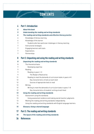 Contents
	 4	 Part 1: Introduction
	 4		 About this book
	 5		 Understanding the reading and writing standards
	 6		 The reading and writing standards and effective literacy practice
	 6			 Knowledge of literacy learning
	 6			 Knowledge of the learner
	 7				 Students who face particular challenges in literacy learning
	 7			 Instructional strategies
	 7			 Engaging learners with texts
	 7			 Expectations
	 7			 Partnerships
	 8	 Part 2: Unpacking and using the reading and writing standards
	 8		 Unpacking the reading and writing standards
	 8			 The theoretical basis
	 9				 Developing expertise
	 9			 Reading
	 9				 Reading in years 1–3
	 9					 The Ready to Read series
	11				 Reading to meet the demands of curriculum tasks in years 4–8
	12					 Key characteristics of texts at each level
	12					 Sources of appropriate texts to read
	12			 Writing
	12				 Writing to meet the demands of curriculum tasks in years 1–8
	12					 Key characteristics of students’ writing at each level
	13		 Using the reading and writing standards
	13			 Assessment using the standards
	13				 Using assessment evidence and making overall teacher judgments
	13			 Meeting the reading and writing standards independently
	14			 Using the reading and writing standards with English language learners
	15		 Glossary: Using a shared language
	17	 Part 3: The reading and writing standards
	18		 The layout of the reading and writing standards
	36	 References
 