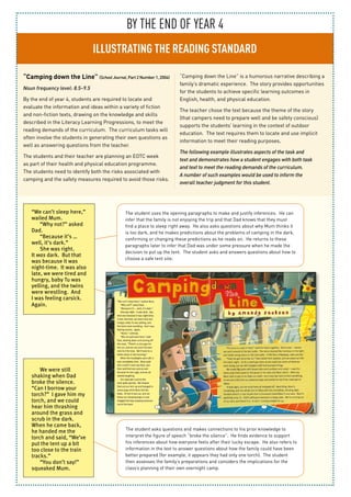 BY THE END OF YEAR 4
ILLUSTRATING THE READING STANDARD
“Camping down the Line” (SchoolJournal,Part2Number1, 2004)
Noun frequency level: 8.5–9.5
By the end of year 4, students are required to locate and
evaluate the information and ideas within a variety of fiction
and non-fiction texts, drawing on the knowledge and skills
described in the Literacy Learning Progressions, to meet the
reading demands of the curriculum. The curriculum tasks will
often involve the students in generating their own questions as
well as answering questions from the teacher.
The students and their teacher are planning an EOTC week
as part of their health and physical education programme.
The students need to identify both the risks associated with
camping and the safety measures required to avoid those risks.
“Camping down the Line” is a humorous narrative describing a
family’s dramatic experience. The story provides opportunities
for the students to achieve specific learning outcomes in
English, health, and physical education.
The teacher chose the text because the theme of the story
(that campers need to prepare well and be safety conscious)
supports the students’ learning in the context of outdoor
education. The text requires them to locate and use implicit
information to meet their reading purposes.
The following example illustrates aspects of the task and
text and demonstrates how a student engages with both task
and text to meet the reading demands of the curriculum.
A number of such examples would be used to inform the
overall teacher judgment for this student.
We were still
shaking when Dad
broke the silence.
“Can I borrow your
torch?” I gave him my
torch, and we could
hear him thrashing
around the grass and
scrub in the dark.
When he came back,
he handed me the
torch and said, “We’ve
put the tent up a bit
too close to the train
tracks.”
“You don’t say!”
squeaked Mum.
The student asks questions and makes connections to his prior knowledge to
interpret the figure of speech “broke the silence”. He finds evidence to support
his inferences about how everyone feels after their lucky escape. He also refers to
information in the text to answer questions about how the family could have been
better prepared (for example, it appears they had only one torch). The student
then assesses the family’s preparations and considers the implications for the
class’s planning of their own overnight camp.
The student uses the opening paragraphs to make and justify inferences. He can
infer that the family is not enjoying the trip and that Dad knows that they must
find a place to sleep right away. He also asks questions about why Mum thinks it
is too dark, and he makes predictions about the problems of camping in the dark,
confirming or changing these predictions as he reads on. He returns to these
paragraphs later to infer that Dad was under some pressure when he made the
decision to put up the tent. The student asks and answers questions about how to
choose a safe tent site.
“We can’t sleep here,”
wailed Mum.
“Why not?” asked
Dad.
“Because it’s …
well, it’s dark.”
She was right.
It was dark. But that
was because it was
night-time. It was also
late, we were tired and
hungry, baby Tu was
yelling, and the twins
were wrestling. And
I was feeling carsick.
Again.
 