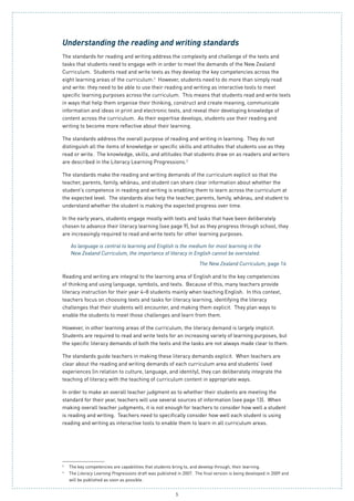 5
2
	 The key competencies are capabilities that students bring to, and develop through, their learning.
3
	 The Literacy Learning Progressions draft was published in 2007. The final version is being developed in 2009 and 	
will be published as soon as possible.
Understanding the reading and writing standards
The standards for reading and writing address the complexity and challenge of the texts and
tasks that students need to engage with in order to meet the demands of the New Zealand
Curriculum. Students read and write texts as they develop the key competencies across the
eight learning areas of the curriculum.2
However, students need to do more than simply read
and write: they need to be able to use their reading and writing as interactive tools to meet
specific learning purposes across the curriculum.  This means that students read and write texts
in ways that help them organise their thinking, construct and create meaning, communicate
information and ideas in print and electronic texts, and reveal their developing knowledge of
content across the curriculum.  As their expertise develops, students use their reading and
writing to become more reflective about their learning.
The standards address the overall purpose of reading and writing in learning. They do not
distinguish all the items of knowledge or specific skills and attitudes that students use as they
read or write. The knowledge, skills, and attitudes that students draw on as readers and writers
are described in the Literacy Learning Progressions.3
The standards make the reading and writing demands of the curriculum explicit so that the
teacher, parents, family, whānau, and student can share clear information about whether the
student’s competence in reading and writing is enabling them to learn across the curriculum at
the expected level. The standards also help the teacher, parents, family, whānau, and student to
understand whether the student is making the expected progress over time.
In the early years, students engage mostly with texts and tasks that have been deliberately
chosen to advance their literacy learning (see page 9), but as they progress through school, they
are increasingly required to read and write texts for other learning purposes.
As language is central to learning and English is the medium for most learning in the
New Zealand Curriculum, the importance of literacy in English cannot be overstated.
The New Zealand Curriculum, page 16
Reading and writing are integral to the learning area of English and to the key competencies
of thinking and using language, symbols, and texts. Because of this, many teachers provide
literacy instruction for their year 4–8 students mainly when teaching English. In this context,
teachers focus on choosing texts and tasks for literacy learning, identifying the literacy
challenges that their students will encounter, and making them explicit. They plan ways to
enable the students to meet those challenges and learn from them.
However, in other learning areas of the curriculum, the literacy demand is largely implicit.
Students are required to read and write texts for an increasing variety of learning purposes, but
the specific literacy demands of both the texts and the tasks are not always made clear to them.
The standards guide teachers in making these literacy demands explicit. When teachers are
clear about the reading and writing demands of each curriculum area and students’ lived
experiences (in relation to culture, language, and identity), they can deliberately integrate the
teaching of literacy with the teaching of curriculum content in appropriate ways.
In order to make an overall teacher judgment as to whether their students are meeting the
standard for their year, teachers will use several sources of information (see page 13). When
making overall teacher judgments, it is not enough for teachers to consider how well a student
is reading and writing. Teachers need to specifically consider how well each student is using
reading and writing as interactive tools to enable them to learn in all curriculum areas.
 