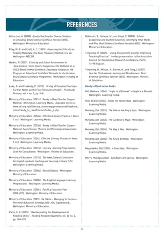 36
References
Alton-Lee, A. (2003). Quality Teaching for Diverse Students
in Schooling: Best Evidence Synthesis Iteration (BES).
Wellington: Ministry of Education.
Elley, W. B. and Croft, A. C. (1989). Assessing the Difficulty of
Reading Materials: The Noun Frequency Method, rev. ed.
Wellington: NZCER.
Harker, R. (2007). Ethnicity and School Achievement in
New Zealand: Some Data to Supplement the Biddulph et al.
(2003) Best Evidence Synthesis: Secondary Analysis of the
Progress at School and Smithfield Datasets for the Iterative
Best Evidence Synthesis Programme. Wellington: Ministry of
Education.
Luke, A. and Freebody, P. (1999). “A Map of Possible Practices:
Further Notes on the Four Resources Model”. Practically
Primary, vol. 4 no. 2, pp. 5–8.
Ministry of Education (2001–). Ready to Read Teacher Support
Material. Wellington: Learning Media. Available online at
www.tki.org.nz/r/literacy_numeracy/professional/teachers_
notes/ready_to_read/literacy/index_e.php
Ministry of Education (2003a). Effective Literacy Practice in Years
1 to 4. Wellington: Learning Media.
Ministry of Education (2003b). Ready to Read Teacher Support
Material: Sound Sense: Phonics and Phonological Awareness.
Wellington: Learning Media.
Ministry of Education (2006). Effective Literacy Practice in Years
5 to 8. Wellington: Learning Media.
Ministry of Education (2007a). Literacy Learning Progressions:
Draft for Consultation. Wellington: Ministry of Education.
Ministry of Education (2007b). The New Zealand Curriculum
for English-medium Teaching and Learning in Years 1–13.
Wellington: Learning Media.
Ministry of Education (2008a). About Dyslexia. Wellington:
Ministry of Education.
Ministry of Education (2008b). The English Language Learning
Progressions. Wellington: Learning Media.
Ministry of Education (2008c). Pasifika Education Plan
2008–2012. Wellington: Ministry of Education.
Ministry of Education (2009). Ka Hikitia – Managing for Success:
The Māori Education Strategy 2008–2012 (updated ed.).
Wellington: Ministry of Education.
Paris, S. G. (2005). “Reinterpreting the Development of
Reading Skills”. Reading Research Quarterly, vol. 40 no. 2,
pp. 184–202.
Robinson, V., Hohepa, M., and Lloyd, C. (2009). School
Leadership and Student Outcomes: Identifying What Works
and Why: Best Evidence Synthesis Iteration (BES). Wellington:
Ministry of Education.
Timperley, H. (2009). “Using Assessment Data for Improving
Teaching Practice”. Invited presentation to the Australian
Council for Educational Research conference, Perth,
16–18 August.
Timperley, H., Wilson, A., Barrar, H., and Fung, I. (2007).
Teacher Professional Learning and Development: Best
Evidence Synthesis Iteration (BES). Wellington: Ministry
of Education.
Ready to Read series books
Hill, Barbara (1986). “Night is a Blanket” in Night is a Blanket.
Wellington: Learning Media.
Holt, Sharon (2004). Inside the Maize Maze. Wellington:
Learning Media.
Meharry, Dot (2001). The Hole in the King’s Sock. Wellington:
Learning Media.
Meharry, Dot (2002). The Gardener’s Maze. Wellington:
Learning Media.
Meharry, Dot (2004). The Way It Was. Wellington:
Learning Media.
Meharry, Dot (2005). The King’s Birthday. Wellington:
Learning Media.
Nagelkerke, Bill (2005). A Good Idea. Wellington:
Learning Media.
Werry, Philippa (2002). Sun Bears Are Special. Wellington:
Learning Media.
 