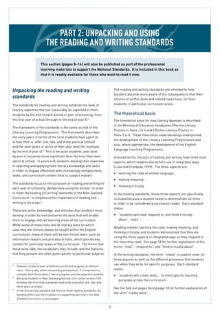 8
Part 2: Unpacking And using
the reading and writing standards
Unpacking the reading and writing
standards
The standards for reading and writing establish the level of
literacy expertise that can reasonably be expected of most
students by the end of each period or year of schooling, from
the first year of school through to the end of year 8.4
The framework of the standards is the same as that of the
Literacy Learning Progressions. This framework describes
the early years in terms of the time students have spent at
school (that is, after one, two, and three years at school)
and the later years in terms of their year level (for example,
by the end of year 4).5
This is because students’ year level,
by year 4, becomes more significant than the time they have
spent at school. In years 4–8, students develop their expertise
in selecting and applying their literacy knowledge and skills
in order to engage effectively with increasingly complex texts,
tasks, and curriculum content (that is, subject matter).
The standards focus on the purposes of reading and writing for
each year of schooling, deliberately using the phrase “in order
to meet the reading [or writing] demands of the New Zealand
Curriculum” to emphasise the importance of reading and
writing in all areas.6
There are skills, knowledge, and attitudes that students must
develop in order to read and write the texts that will enable
them to engage with all learning areas of the curriculum.
While some of these texts will be literary texts (in which
case they will almost always be taught within the English
curriculum), many of them will be non-fiction texts, such as
information reports and procedural texts, which provide key
content for particular areas of the curriculum. The forms that
these texts take, the vocabulary they include, and the features
that they present are often quite specific to particular subjects.
The reading and writing standards are intended to help
teachers become more aware of the consequences that their
choices of written texts and related tasks have, for their
students, in particular curriculum areas.
The theoretical basis
The theoretical basis for how literacy develops is described
in the Ministry of Education handbooks Effective Literacy
Practice in Years 1 to 4 and Effective Literacy Practice in
Years 5 to 8. These theoretical understandings underpinned
the development of the Literacy Learning Progressions and
also, where appropriate, the development of the English
Language Learning Progressions.
In broad terms, the acts of reading and writing have three main
aspects, which readers and writers use in integrated ways
(Luke and Freebody, 1999). The three aspects are:
learning the code of written language;•	
making meaning;•	
thinking critically.•	
In the reading standards, these three aspects are specifically
included because a student needs to demonstrate all three
in order to be considered a successful reader. Each standard
states:
“students will read, respond to, and think critically•	
about … texts”.
Reading involves learning the code, making meaning, and
thinking critically, and students demonstrate that they are
using the three aspects in integrated ways as they respond to
the texts they read. See page 18 for further explanation of the
terms “read”, “respond to”, and “think critically about”.
In the writing standards, the term “create” is used to cover all
three aspects as well as the different processes that students
use when they write for specific purposes. Each standard
states:
“students will create texts … to meet specific learning•	
purposes across the curriculum”.
See the fold-out pages facing page 18 for further explanation of
the term “create texts”.
This section (pages 8–16) will also be published as part of the professional
learning materials to support the National Standards. It is included in this book so
that it is readily available for those who want to read it now.
4
	 However, students start at different points and progress at different
rates. That is why, when interpreting achievement, it is important to
consider both the student’s rate of progress and the expected standard.
5
	 Because students in New Zealand generally start school on their fifth
birthday, the first three standards need to be used after one, two, and
three years at school.
6
	 In the first writing standard and the first three reading standards, the
wording differs but the emphasis on supporting learning in the New
Zealand Curriculum is unchanged.
 