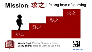 Mission: 求之
Wendy Ngai Primary Chinese teacher
Cathy Zhang Head of Chinese Learning
知之
好之
樂之
求之
Lifelong love of learning
http://bit.do/cishk
 