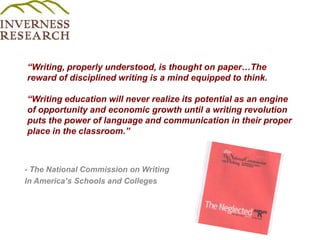 “Writing, properly understood, is thought on paper…The reward of disciplined writing is a mind equipped to think.  “Writing education will never realize its potential as an engine of opportunity and economic growth until a writing revolution puts the power of language and communication in their proper place in the classroom.”- The National Commission on WritingIn America’s Schools and Colleges