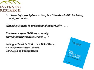 “. . . in today’s workplace writing is a ‘threshold skill’ for hiring and promotion . . . .Writing is a ticket to professional opportunity . . . . Employers spend billions annuallycorrecting writing deficiencies ….”Writing: A Ticket to Work…or a Ticket Out – A Survey of Business LeadersConducted by College Board 