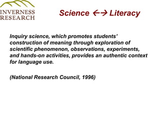 Science  Literacy Inquiry science, which promotes students’ construction of meaning through exploration of scientific phenomenon, observations, experiments, and hands-on activities, provides an authentic context for language use.(National Research Council, 1996)