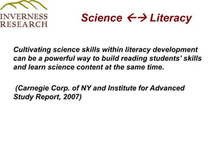 Science  Literacy Cultivating science skills within literacy development can be a powerful way to build reading students’ skills and learn science content at the same time.(Carnegie Corp. of NY and Institute for Advanced Study Report, 2007)