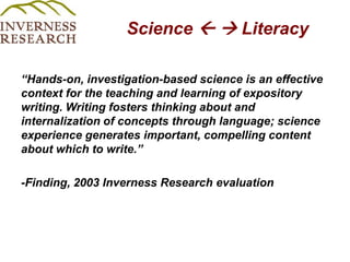 Science   Literacy“Hands-on, investigation-based science is an effective context for the teaching and learning of expository writing. Writing fosters thinking about and internalization of concepts through language; science experience generates important, compelling content about which to write.” -Finding, 2003 Inverness Research evaluation