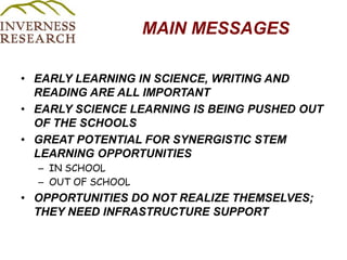 MAIN MESSAGESEARLY LEARNING IN SCIENCE, WRITING AND READING ARE ALL IMPORTANTEARLY SCIENCE LEARNING IS BEING PUSHED OUT OF THE SCHOOLS GREAT POTENTIAL FOR SYNERGISTIC STEM LEARNING OPPORTUNITIES IN SCHOOL OUT OF SCHOOL OPPORTUNITIES DO NOT REALIZE THEMSELVES; THEY NEED INFRASTRUCTURE SUPPORT 