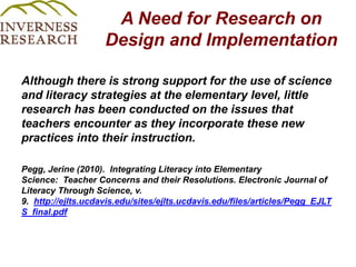 A Need for Research on Design and Implementation Although there is strong support for the use of science and literacy strategies at the elementary level, little research has been conducted on the issues that teachers encounter as they incorporate these new practices into their instruction.  Pegg, Jerine (2010).  Integrating Literacy into Elementary Science:  Teacher Concerns and their Resolutions. Electronic Journal of Literacy Through Science, v. 9.  http://ejlts.ucdavis.edu/sites/ejlts.ucdavis.edu/files/articles/Pegg_EJLTS_final.pdf