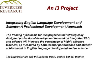 An I3 Project Integrating English Language Development and Science: A Professional Development Approach The framing hypothesis for this project is that strategically designed professional development focused on integrated ELD and science will increase the percentage of highly effective teachers, as measured by both teacher performance and student achievement in English language development and in scienceThe Exploratorium and the Sonoma Valley Unified School District 