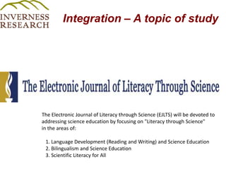 Integration – A topic of study The Electronic Journal of Literacy through Science (EJLTS) will be devoted to addressing science education by focusing on "Literacy through Science" in the areas of:   1. Language Development (Reading and Writing) and Science Education   2. Bilingualism and Science Education   3. Scientific Literacy for All