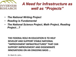 A Need for Infrastructure as well as “Projects”The National Writing Project Reading is Fundamental The National Science Project, Math Project, Reading Project…? THE FEDERAL ROLE IN EDUCATION IS TO HELP DEVELOP AND SUPPORT STABLE NATIONAL “IMPROVEMENT INFRASTRUCTURES” THAT CAN SUPPORT IMPROVEMENT AND DISSEMINATE INNOVATIONS ON AN ONGOING BASIS …  Dr. Mark St. John… 