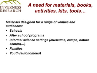 A need for materials, books,  activities, kits, tools…  Materials designed for a range of venues and audiences:SchoolsAfter school programs Informal science settings (museums, camps, nature centers…) FamiliesYouth (autonomous) 