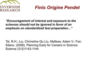 Finis Origine Pendet“Encouragement of interest and exposure to the sciences should not be ignored in favor of an emphasis on standardized test preparation…*Tai, R.H.; Liu, Chrinstine Qu Liu, Maltese, Adam V.; Fan, Sitano. (2006). Planning Early for Careers in Science. Science (312)1143-1144