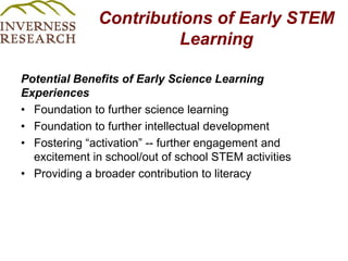 Contributions of Early STEM Learning Potential Benefits of Early Science Learning ExperiencesFoundation to further science learningFoundation to further intellectual developmentFostering “activation” -- further engagement and excitement in school/out of school STEM activities Providing a broader contribution to literacy