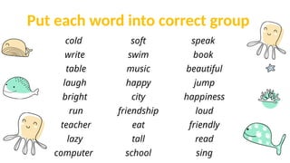 Put each word into correct group
cold
write
table
laugh
bright
run
teacher
lazy
computer
soft
swim
music
happy
city
friendship
eat
tall
school
speak
book
beautiful
jump
happiness
loud
friendly
read
sing
 