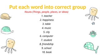 Put each word into correct group
Nouns (Things, people, places, or ideas)
1. teacher
2. happiness
3. table
4. music
5. city
6. computer
7. student
8. friendship
9. school
10. book
 