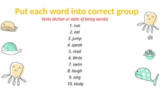 Put each word into correct group
Verbs (Action or state of being words)
1. run
2. eat
3. jump
4. speak
5. read
6. Write
7. swim
8. laugh
9. sing
10. study
 