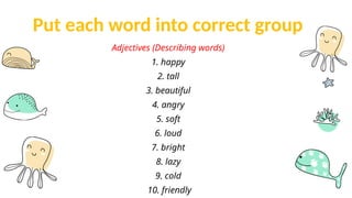 Put each word into correct group
Adjectives (Describing words)
1. happy
2. tall
3. beautiful
4. angry
5. soft
6. loud
7. bright
8. lazy
9. cold
10. friendly
 