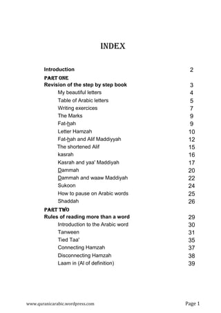 www.quranicarabic.wordpress.com Page ŵ
INDEX
Introduction 2
PART ONEPART ONEPART ONEPART ONE
Revision of the step by step book 3
My beautiful letters 4
Table of Arabic letters 5
Writing exercices 7
The Marks 9
Fat-hah 9
Letter Hamzah 10
Fat-hah and Alif Maddiyyah 12
The shortened Alif 15
kasrah 16
Kasrah and yaa' Maddiyah 17
Dammah 20
Dammah and waaw Maddiyah 22
Sukoon 24
How to pause on Arabic words 25
Shaddah 26
PART TWOPART TWOPART TWOPART TWO
Rules of reading more than a word 29
Introduction to the Arabic word 30
Tanween 31
Tied Taa' 35
Connecting Hamzah 37
Disconnecting Hamzah 38
Laam in (Al of definition) 39
 
