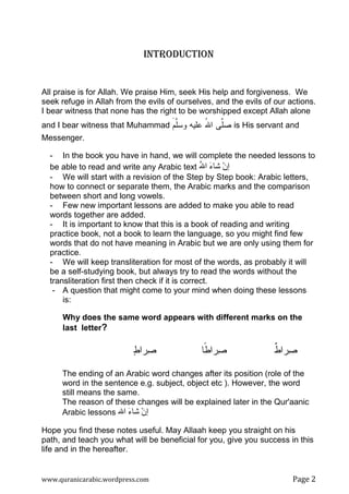 www.quranicarabic.wordpress.com Page Ŷ
INTRODUCTION
All praise is for Allah. We praise Him, seek His help and forgiveness. We
seek refuge in Allah from the evils of ourselves, and the evils of our actions.
I bear witness that none has the right to be worshipped except Allah alone
and I bear witness that Muhammad ‫ﱠﻡ‬‫ﻠ‬‫ﻭﺴ‬ ‫ﻋﻠﻴﻪ‬ ُ‫ﷲ‬‫ﺍ‬ ‫ﱠﻰ‬‫ﻠ‬‫ﺼ‬َ is His servant and
Messenger.
- In the book you have in hand, we will complete the needed lessons to
be able to read and write any Arabic text ‫ا‬ َ‫ء‬ ْ‫ن‬‫إ‬ُ
- We will start with a revision of the Step by Step book: Arabic letters,
how to connect or separate them, the Arabic marks and the comparison
between short and long vowels.
- Few new important lessons are added to make you able to read
words together are added.
- It is important to know that this is a book of reading and writing
practice book, not a book to learn the language, so you might find few
words that do not have meaning in Arabic but we are only using them for
practice.
- We will keep transliteration for most of the words, as probably it will
be a self-studying book, but always try to read the words without the
transliteration first then check if it is correct.
- A question that might come to your mind when doing these lessons
is:
Why does the same word appears with different marks on the
last letter?
‫ﻁ‬‫ﺭﺍ‬‫ﺼ‬ ‫ﹰﺎ‬‫ﻁ‬‫ﺭﺍ‬‫ﺼ‬ ‫ﹲ‬‫ﻁ‬‫ﺭﺍ‬‫ﺼ‬
The ending of an Arabic word changes after its position (role of the
word in the sentence e.g. subject, object etc ). However, the word
still means the same.
The reason of these changes will be explained later in the Qur'aanic
Arabic lessons ‫ا‬ َ‫ء‬ ْ‫ن‬‫إ‬
Hope you find these notes useful. May Allaah keep you straight on his
path, and teach you what will be beneficial for you, give you success in this
life and in the hereafter.
 