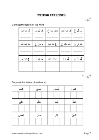 www.quranicarabic.wordpress.com Page Ż
WRITING EXERCISESWRITING EXERCISESWRITING EXERCISESWRITING EXERCISES
‫ﹺﻴﺏ‬‫ﺭ‬‫ﺩ‬‫ﹶ‬‫ﺘ‬١
Connect the letters of the word
‫ﻍ‬ ‫ل‬ ‫ﺏ‬‫ﺽ‬ ‫ﺏ‬ ‫ﻕ‬‫ﻍ‬ ‫ﺏ‬ ‫ﺹ‬‫ﺏ‬ ‫ل‬ ‫ﻕ‬‫ﺏ‬ ‫ﺕ‬ ‫ﻙ‬
...............................................................................
‫ﻥ‬ ‫ﻱ‬ ‫ﺕ‬‫ﺡ‬ ‫ﺕ‬ ‫ﻑ‬‫ﺏ‬ ‫ﺕ‬ ‫ﻉ‬‫ﺡ‬ ‫ﺱ‬ ‫ﻡ‬‫ﺕ‬ ‫ﺏ‬ ‫ﺕ‬
...................................................................................
‫ﻡ‬ ‫ﺙ‬ ‫ل‬‫ﻡ‬ ‫ﻡ‬ ‫ل‬‫ﺱ‬ ‫ﻑ‬ ‫ﻥ‬‫ﺙ‬ ‫ﻱ‬ ‫ل‬‫ل‬ ‫ﺏ‬ ‫ﺝ‬
...................................................................................
‫ﹺﻴﺏ‬‫ﺭ‬‫ﺩ‬‫ﹶ‬‫ﺘ‬٢
Separate the letters of each word
‫ﻋﺒﺱ‬‫ﺸﻤﺱ‬‫ﺴﻤﻊ‬‫ﻜﺘﺏ‬
‫ﻋﻘل‬‫ﺸﺒﻪ‬‫ﺤﻠﻡ‬‫ﻨﻔﻊ‬
‫ﺸﻴﻥ‬‫ﻗﺘل‬‫ﺤﻠل‬‫ﻨﻘﺹ‬
 