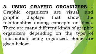 3. USING GRAPHIC ORGANIZERS –
Graphic organizers are visual and
graphic displays that show the
relationships among concepts or ideas.
There are many different kinds of graphic
organizers depending on the type of
information being organized. Some are
given below:
 