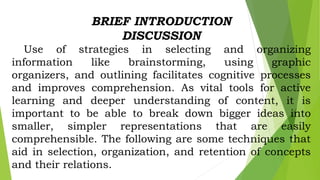 BRIEF INTRODUCTION
DISCUSSION
Use of strategies in selecting and organizing
information like brainstorming, using graphic
organizers, and outlining facilitates cognitive processes
and improves comprehension. As vital tools for active
learning and deeper understanding of content, it is
important to be able to break down bigger ideas into
smaller, simpler representations that are easily
comprehensible. The following are some techniques that
aid in selection, organization, and retention of concepts
and their relations.
 