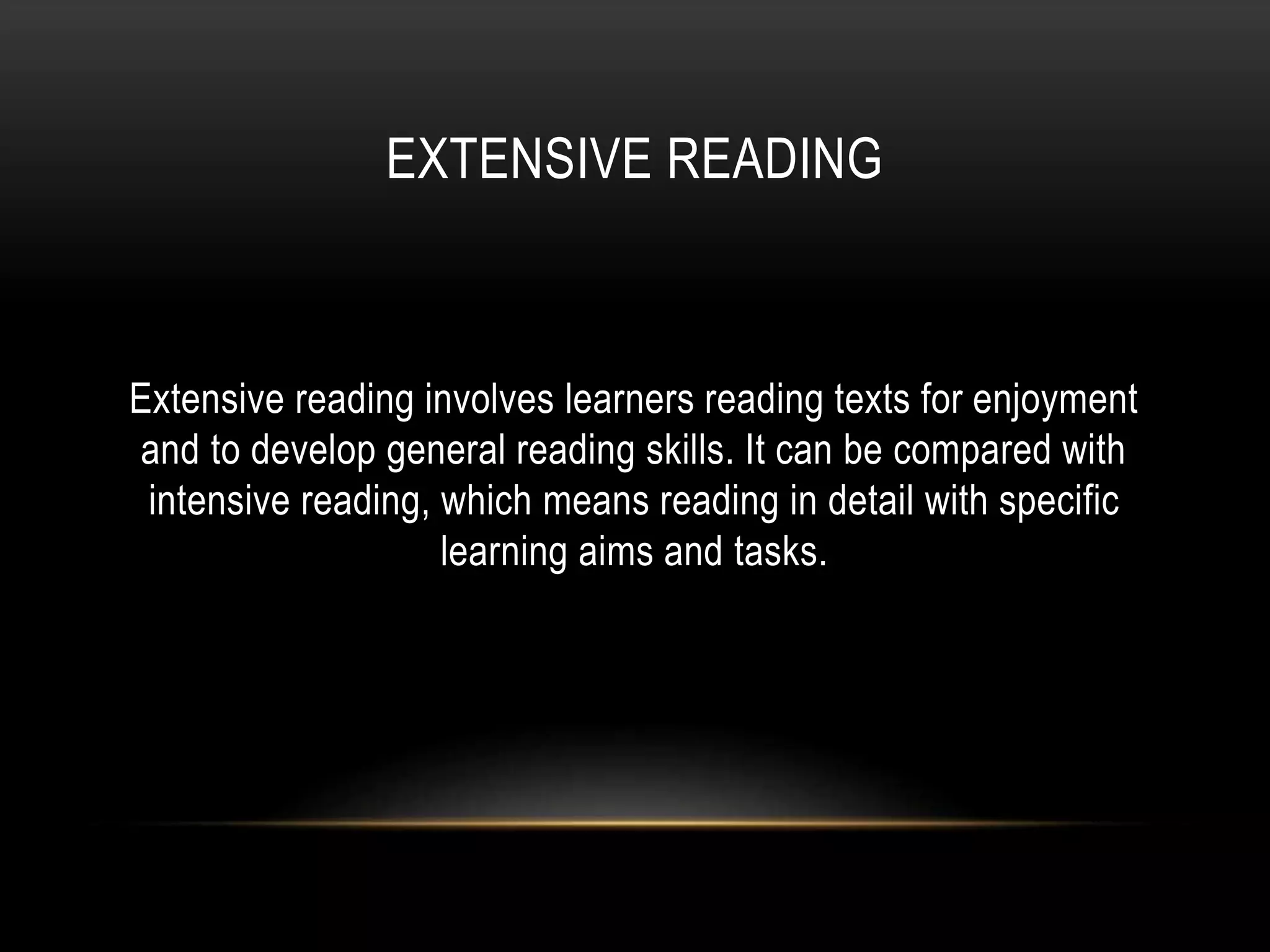 EXTENSIVE READING
Extensive reading involves learners reading texts for enjoyment
and to develop general reading skills. It can be compared with
intensive reading, which means reading in detail with specific
learning aims and tasks.
 