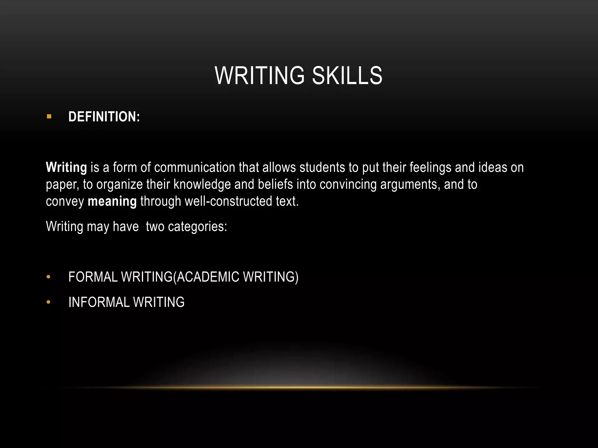WRITING SKILLS
 DEFINITION:
Writing is a form of communication that allows students to put their feelings and ideas on
paper, to organize their knowledge and beliefs into convincing arguments, and to
convey meaning through well-constructed text.
Writing may have two categories:
• FORMAL WRITING(ACADEMIC WRITING)
• INFORMAL WRITING
 