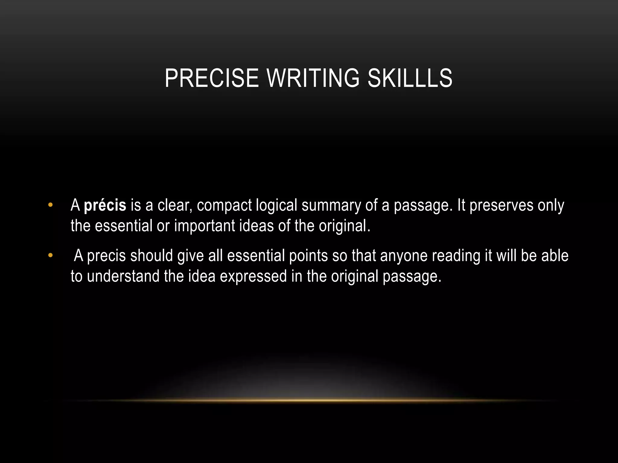 PRECISE WRITING SKILLLS
• A précis is a clear, compact logical summary of a passage. It preserves only
the essential or important ideas of the original.
• A precis should give all essential points so that anyone reading it will be able
to understand the idea expressed in the original passage.
 