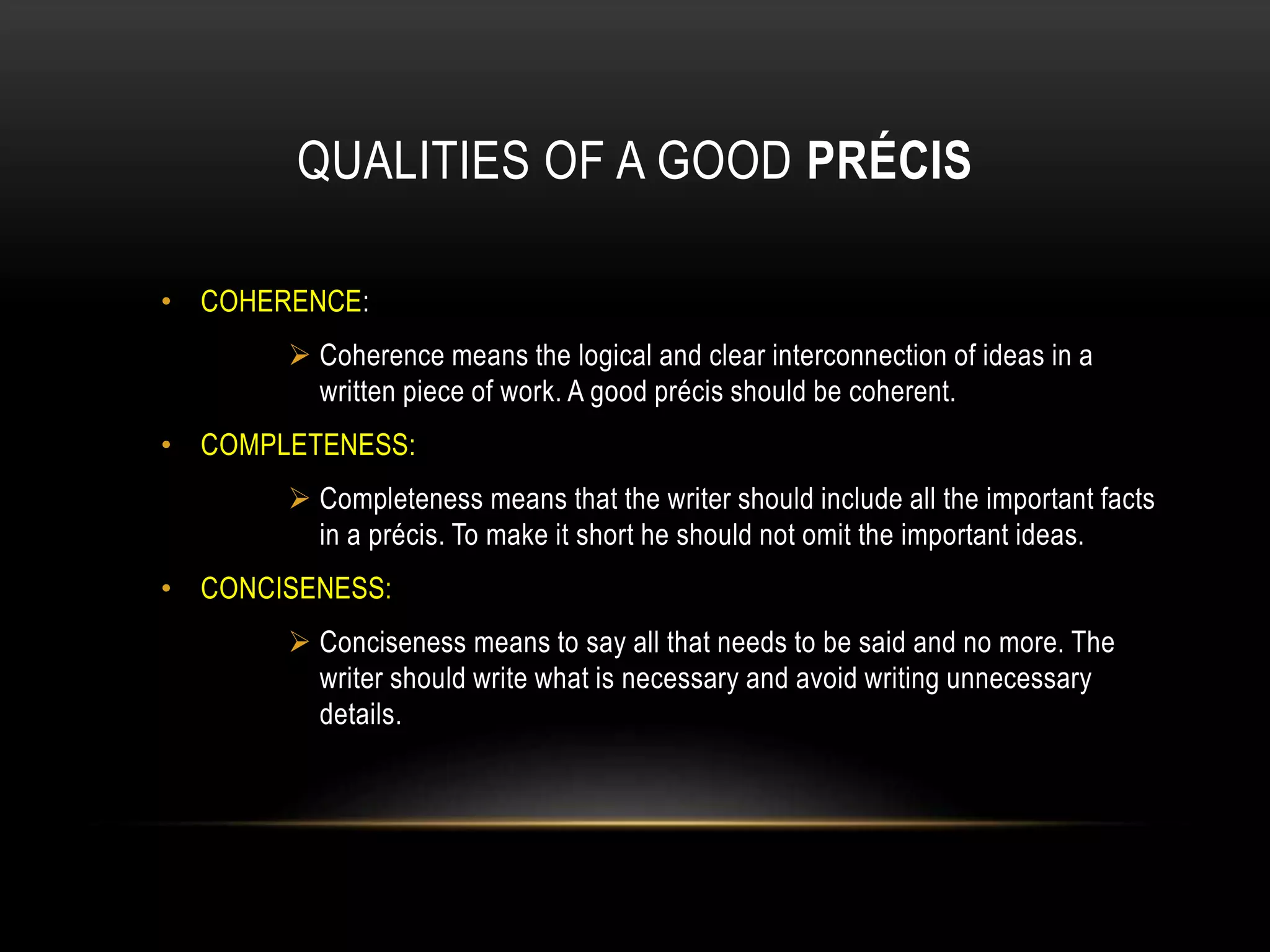 QUALITIES OF A GOOD PRÉCIS
• COHERENCE:
 Coherence means the logical and clear interconnection of ideas in a
written piece of work. A good précis should be coherent.
• COMPLETENESS:
 Completeness means that the writer should include all the important facts
in a précis. To make it short he should not omit the important ideas.
• CONCISENESS:
 Conciseness means to say all that needs to be said and no more. The
writer should write what is necessary and avoid writing unnecessary
details.
 