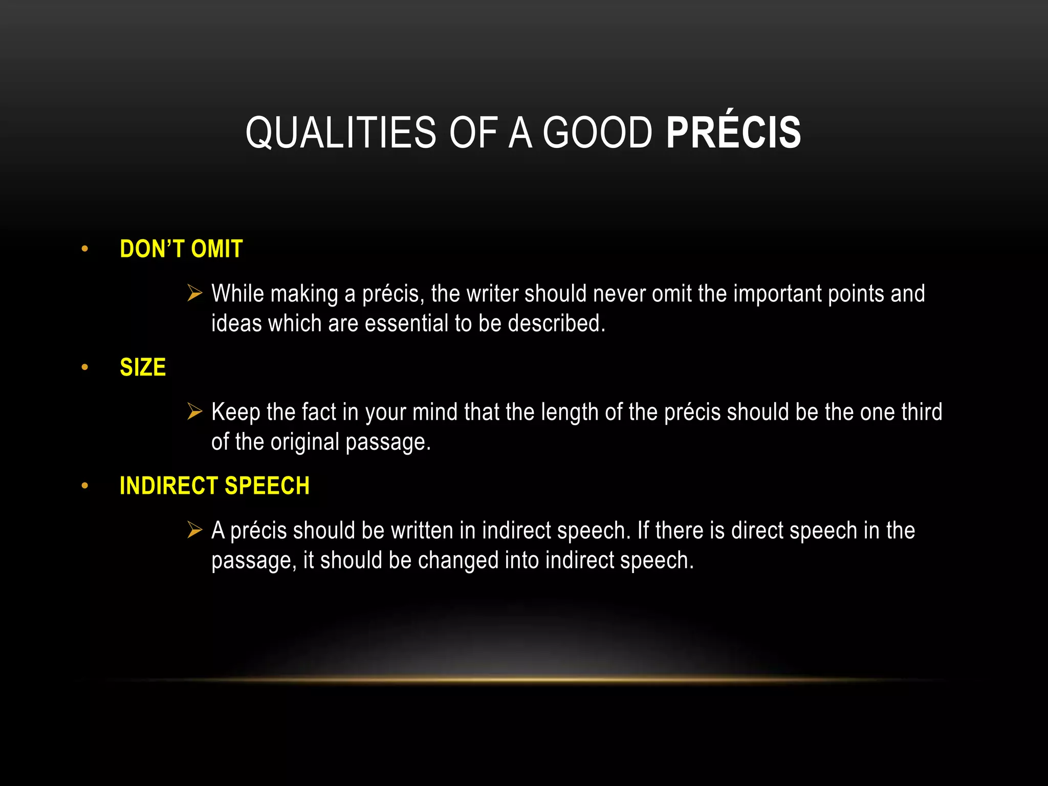 QUALITIES OF A GOOD PRÉCIS
• DON’T OMIT
 While making a précis, the writer should never omit the important points and
ideas which are essential to be described.
• SIZE
 Keep the fact in your mind that the length of the précis should be the one third
of the original passage.
• INDIRECT SPEECH
 A précis should be written in indirect speech. If there is direct speech in the
passage, it should be changed into indirect speech.
 