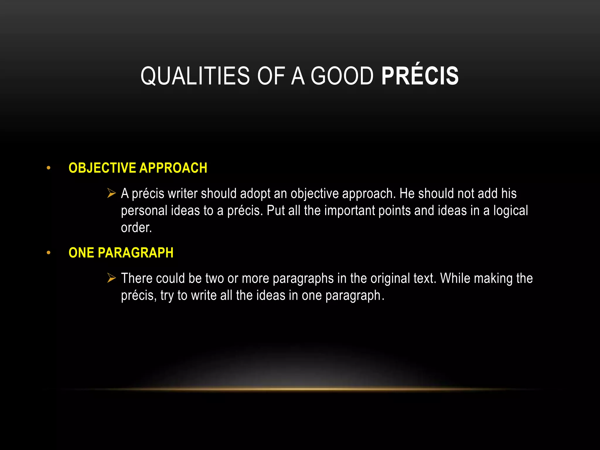 QUALITIES OF A GOOD PRÉCIS
• OBJECTIVE APPROACH
 A précis writer should adopt an objective approach. He should not add his
personal ideas to a précis. Put all the important points and ideas in a logical
order.
• ONE PARAGRAPH
 There could be two or more paragraphs in the original text. While making the
précis, try to write all the ideas in one paragraph.
 