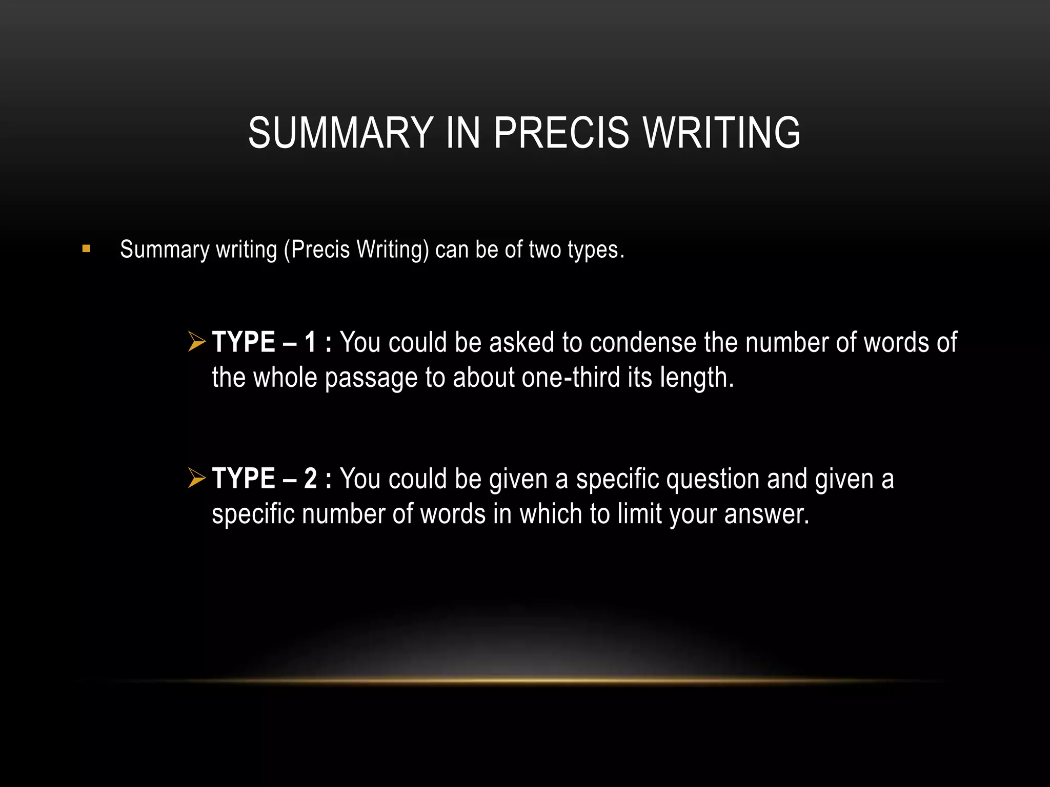 SUMMARY IN PRECIS WRITING
 Summary writing (Precis Writing) can be of two types.
TYPE – 1 : You could be asked to condense the number of words of
the whole passage to about one-third its length.
TYPE – 2 : You could be given a specific question and given a
specific number of words in which to limit your answer.
 