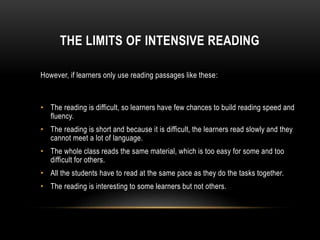THE LIMITS OF INTENSIVE READING
However, if learners only use reading passages like these:
• The reading is difficult, so learners have few chances to build reading speed and
fluency.
• The reading is short and because it is difficult, the learners read slowly and they
cannot meet a lot of language.
• The whole class reads the same material, which is too easy for some and too
difficult for others.
• All the students have to read at the same pace as they do the tasks together.
• The reading is interesting to some learners but not others.
 