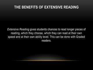 THE BENEFITS OF EXTENSIVE READING
Extensive Reading gives students chances to read longer pieces of
reading, which they choose, which they can read at their own
speed and at their own ability level. This can be done with Graded
readers.
 
