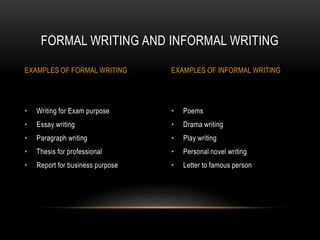 • Poems
• Drama writing
• Play writing
• Personal novel writing
• Letter to famous person
• Writing for Exam purpose
• Essay writing
• Paragraph writing
• Thesis for professional
• Report for business purpose
FORMAL WRITING AND INFORMAL WRITING
EXAMPLES OF FORMAL WRITING EXAMPLES OF INFORMAL WRITING
 