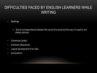 DIFFICULTIES FACED BY ENGLISH LEARNERS WHILE
WRITING
• Spellings
 Due to correspondence between the sound of a word and the way it is spelt is not
always obvious.
• Coherence (order)
• Cohesion (Sequence)
• Logical development of an idea.
• punctuation>.
 