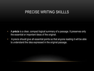 PRECISE WRITING SKILLLS
• A précis is a clear, compact logical summary of a passage. It preserves only
the essential or important ideas of the original.
• A precis should give all essential points so that anyone reading it will be able
to understand the idea expressed in the original passage.
 