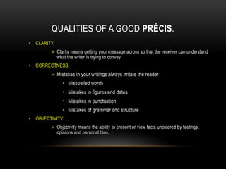 QUALITIES OF A GOOD PRÉCIS.
• CLARITY.
 Clarity means getting your message across so that the receiver can understand
what the writer is trying to convey.
• CORRECTNESS.
 Mistakes in your writings always irritate the reader
• Misspelled words
• Mistakes in figures and dates
• Mistakes in punctuation
• Mistakes of grammar and structure
• OBJECTIVITY.
 Objectivity means the ability to present or view facts uncolored by feelings,
opinions and personal bias.
 