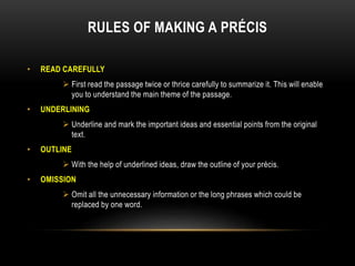 RULES OF MAKING A PRÉCIS
• READ CAREFULLY
 First read the passage twice or thrice carefully to summarize it. This will enable
you to understand the main theme of the passage.
• UNDERLINING
 Underline and mark the important ideas and essential points from the original
text.
• OUTLINE
 With the help of underlined ideas, draw the outline of your précis.
• OMISSION
 Omit all the unnecessary information or the long phrases which could be
replaced by one word.
 