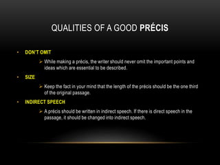 QUALITIES OF A GOOD PRÉCIS
• DON’T OMIT
 While making a précis, the writer should never omit the important points and
ideas which are essential to be described.
• SIZE
 Keep the fact in your mind that the length of the précis should be the one third
of the original passage.
• INDIRECT SPEECH
 A précis should be written in indirect speech. If there is direct speech in the
passage, it should be changed into indirect speech.
 
