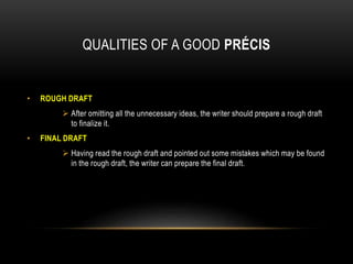 QUALITIES OF A GOOD PRÉCIS
• ROUGH DRAFT
 After omitting all the unnecessary ideas, the writer should prepare a rough draft
to finalize it.
• FINAL DRAFT
 Having read the rough draft and pointed out some mistakes which may be found
in the rough draft, the writer can prepare the final draft.
 