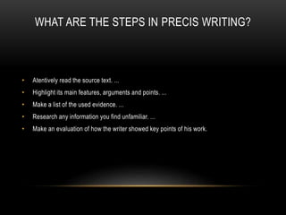 WHAT ARE THE STEPS IN PRECIS WRITING?
• Atentively read the source text. ...
• Highlight its main features, arguments and points. ...
• Make a list of the used evidence. ...
• Research any information you find unfamiliar. ...
• Make an evaluation of how the writer showed key points of his work.
 